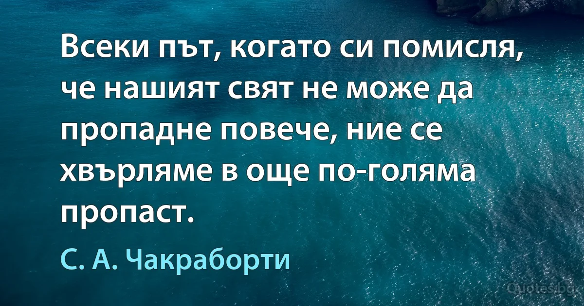 Всеки път, когато си помисля, че нашият свят не може да пропадне повече, ние се хвърляме в още по-голяма пропаст. (С. А. Чакраборти)