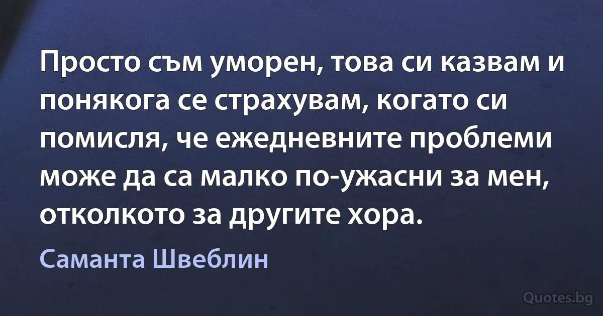 Просто съм уморен, това си казвам и понякога се страхувам, когато си помисля, че ежедневните проблеми може да са малко по-ужасни за мен, отколкото за другите хора. (Саманта Швеблин)