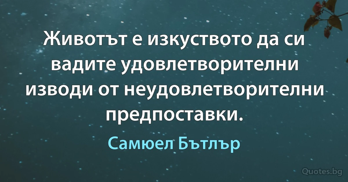 Животът е изкуството да си вадите удовлетворителни изводи от неудовлетворителни предпоставки. (Самюел Бътлър)