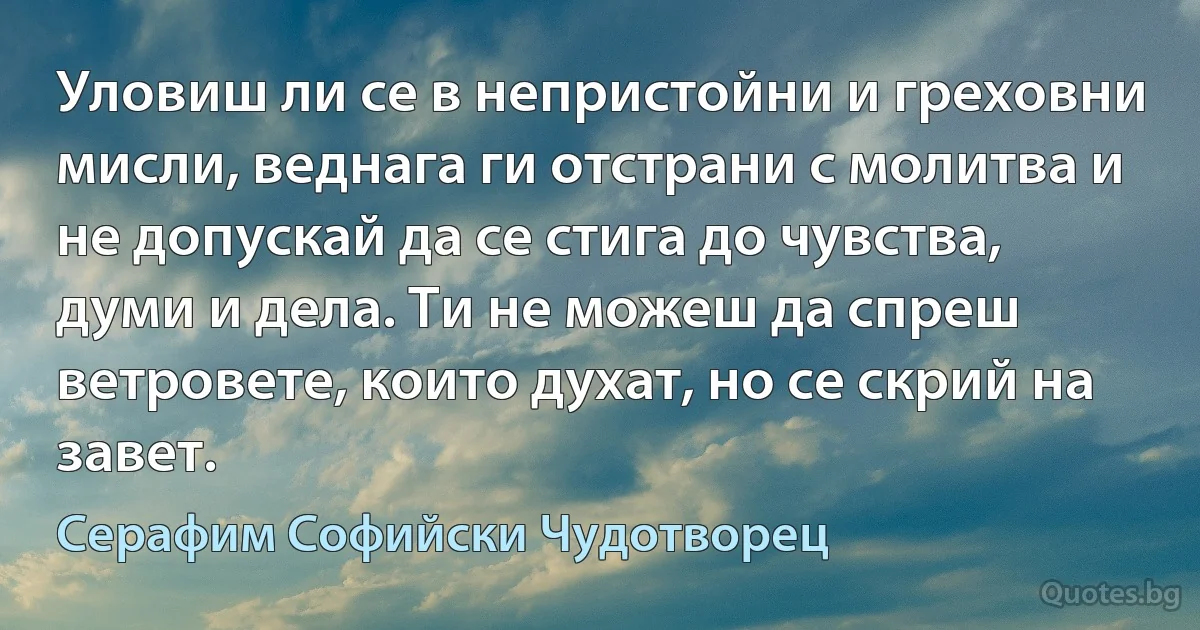 Уловиш ли се в непристойни и греховни мисли, веднага ги отстрани с молитва и не допускай да се стига до чувства, думи и дела. Ти не можеш да спреш ветровете, които духат, но се скрий на 
завет. (Серафим Софийски Чудотворец)