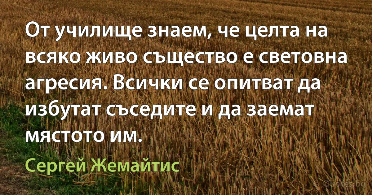 От училище знаем, че целта на всяко живо същество е световна агресия. Всички се опитват да избутат съседите и да заемат мястото им. (Сергей Жемайтис)