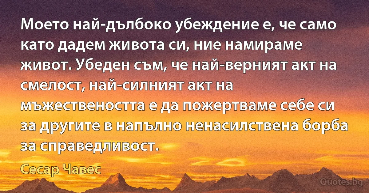 Моето най-дълбоко убеждение е, че само като дадем живота си, ние намираме живот. Убеден съм, че най-верният акт на смелост, най-силният акт на мъжествеността е да пожертваме себе си за другите в напълно ненасилствена борба за справедливост. (Сесар Чавес)