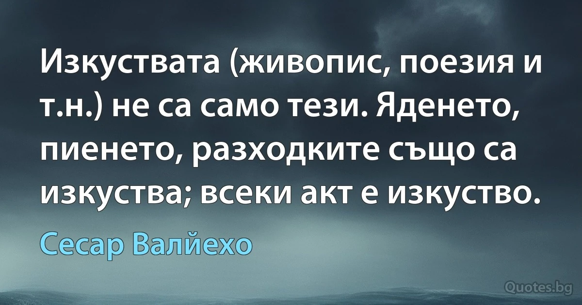 Изкуствата (живопис, поезия и т.н.) не са само тези. Яденето, пиенето, разходките също са изкуства; всеки акт е изкуство. (Сесар Валйехо)