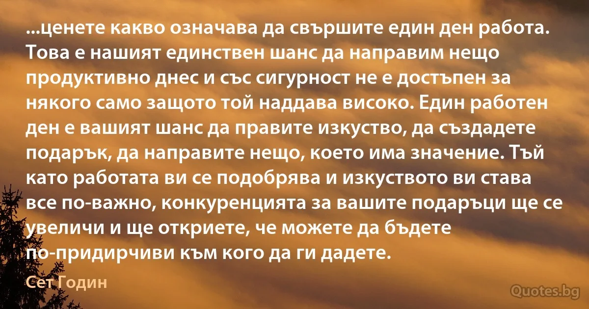 ...ценете какво означава да свършите един ден работа. Това е нашият единствен шанс да направим нещо продуктивно днес и със сигурност не е достъпен за някого само защото той наддава високо. Един работен ден е вашият шанс да правите изкуство, да създадете подарък, да направите нещо, което има значение. Тъй като работата ви се подобрява и изкуството ви става все по-важно, конкуренцията за вашите подаръци ще се увеличи и ще откриете, че можете да бъдете по-придирчиви към кого да ги дадете. (Сет Годин)