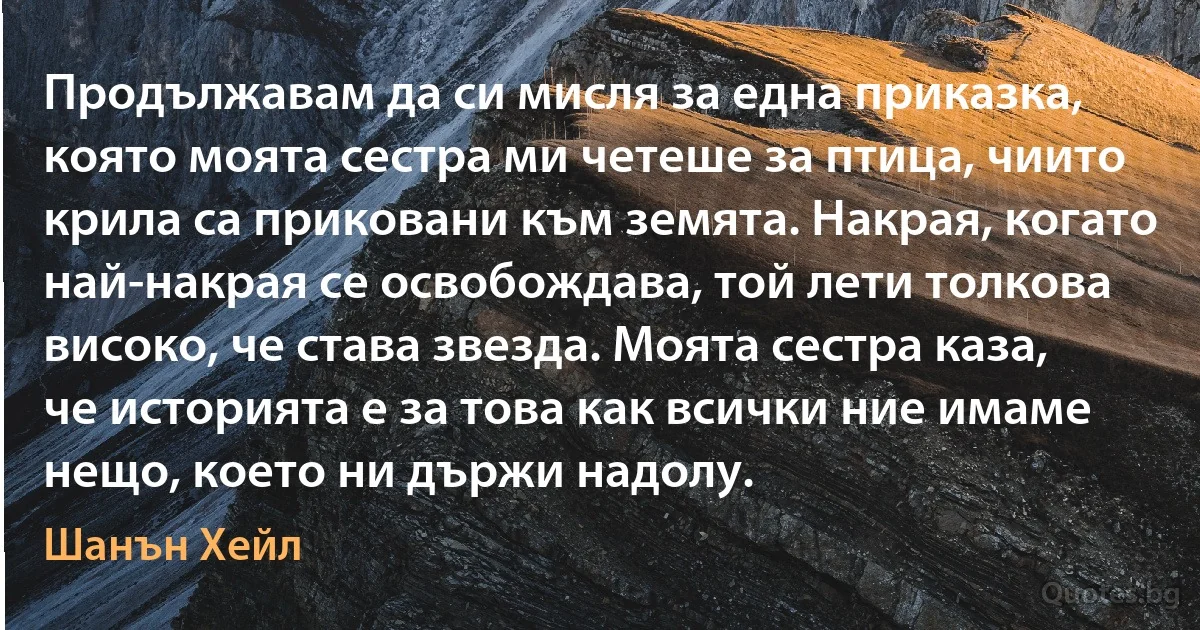 Продължавам да си мисля за една приказка, която моята сестра ми четеше за птица, чиито крила са приковани към земята. Накрая, когато най-накрая се освобождава, той лети толкова високо, че става звезда. Моята сестра каза, че историята е за това как всички ние имаме нещо, което ни държи надолу. (Шанън Хейл)