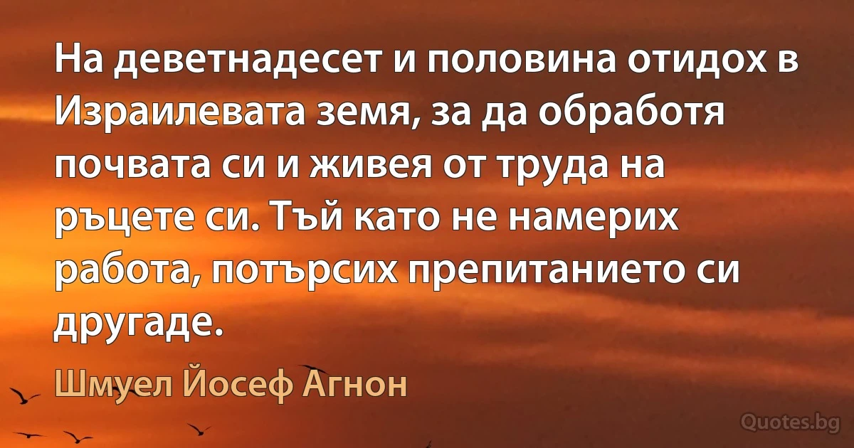 На деветнадесет и половина отидох в Израилевата земя, за да обработя почвата си и живея от труда на ръцете си. Тъй като не намерих работа, потърсих препитанието си другаде. (Шмуел Йосеф Агнон)