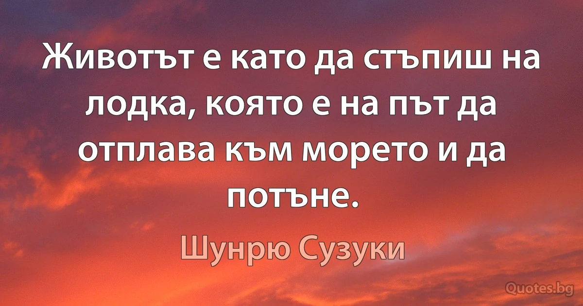 Животът е като да стъпиш на лодка, която е на път да отплава към морето и да потъне. (Шунрю Сузуки)