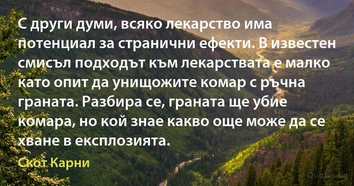 С други думи, всяко лекарство има потенциал за странични ефекти. В известен смисъл подходът към лекарствата е малко като опит да унищожите комар с ръчна граната. Разбира се, граната ще убие комара, но кой знае какво още може да се хване в експлозията. (Скот Карни)