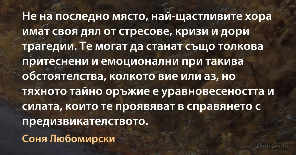 Не на последно място, най-щастливите хора имат своя дял от стресове, кризи и дори трагедии. Те могат да станат също толкова притеснени и емоционални при такива обстоятелства, колкото вие или аз, но тяхното тайно оръжие е уравновесеността и силата, които те проявяват в справянето с предизвикателството. (Соня Любомирски)