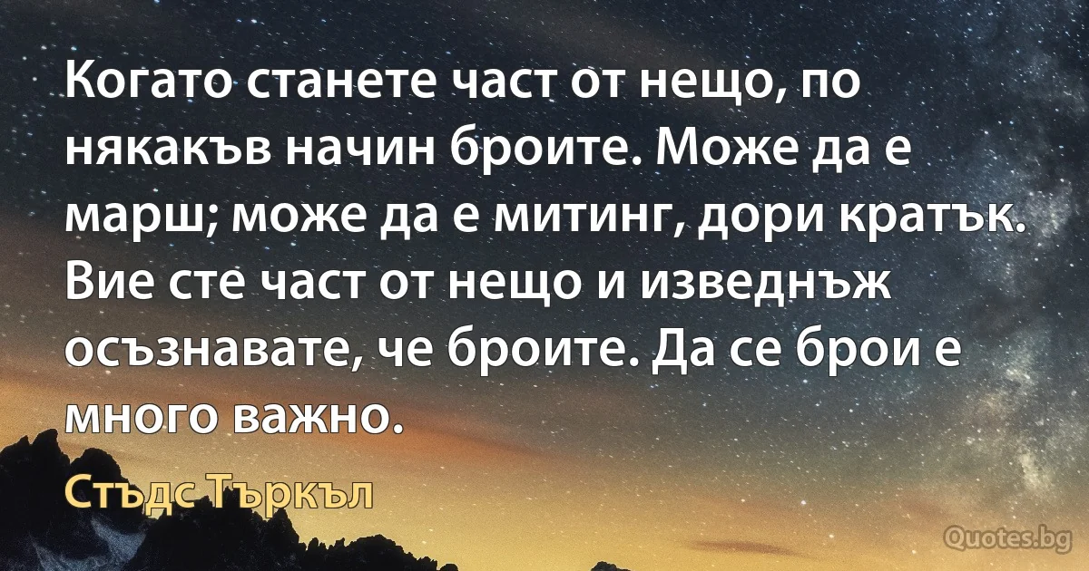 Когато станете част от нещо, по някакъв начин броите. Може да е марш; може да е митинг, дори кратък. Вие сте част от нещо и изведнъж осъзнавате, че броите. Да се брои е много важно. (Стъдс Търкъл)