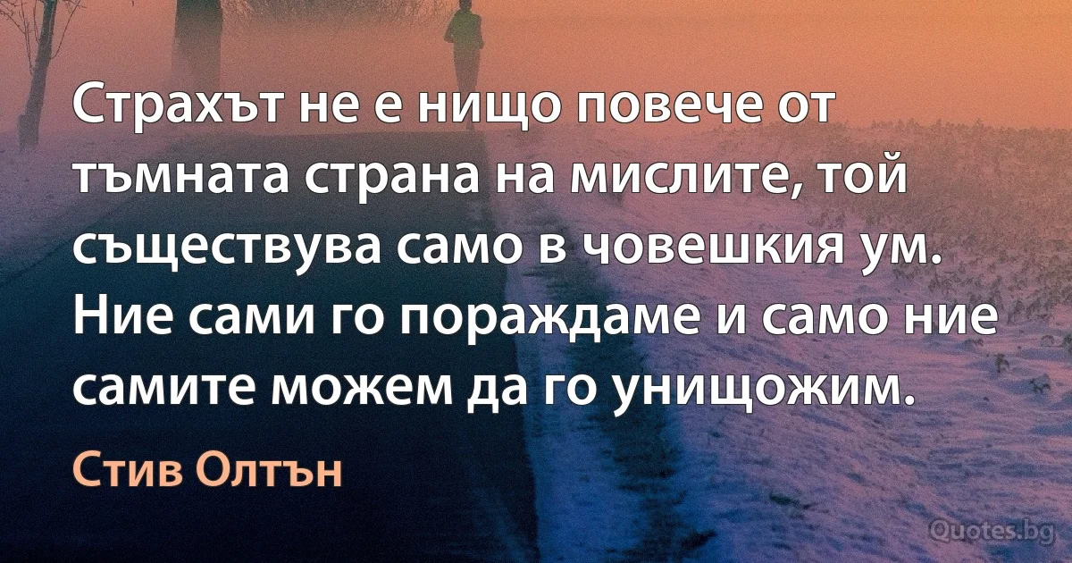 Страхът не е нищо повече от тъмната страна на мислите, той съществува само в човешкия ум. Ние сами го пораждаме и само ние самите можем да го унищожим. (Стив Олтън)