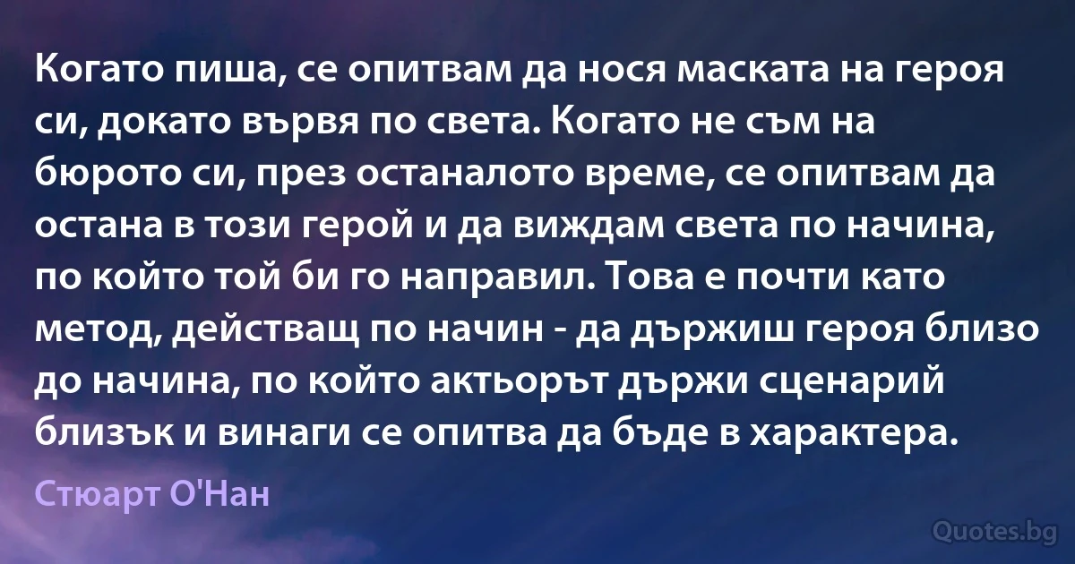 Когато пиша, се опитвам да нося маската на героя си, докато вървя по света. Когато не съм на бюрото си, през останалото време, се опитвам да остана в този герой и да виждам света по начина, по който той би го направил. Това е почти като метод, действащ по начин - да държиш героя близо до начина, по който актьорът държи сценарий близък и винаги се опитва да бъде в характера. (Стюарт О'Нан)