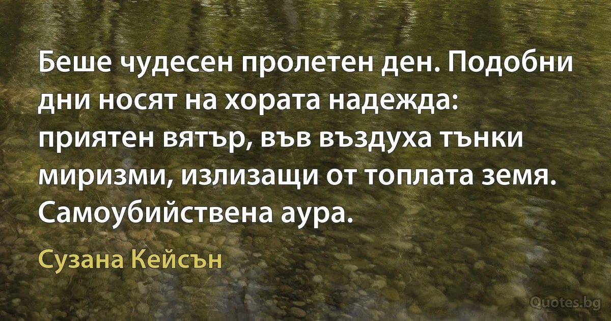 Беше чудесен пролетен ден. Подобни дни носят на хората надежда: приятен вятър, във въздуха тънки миризми, излизащи от топлата земя. Самоубийствена аура. (Сузана Кейсън)