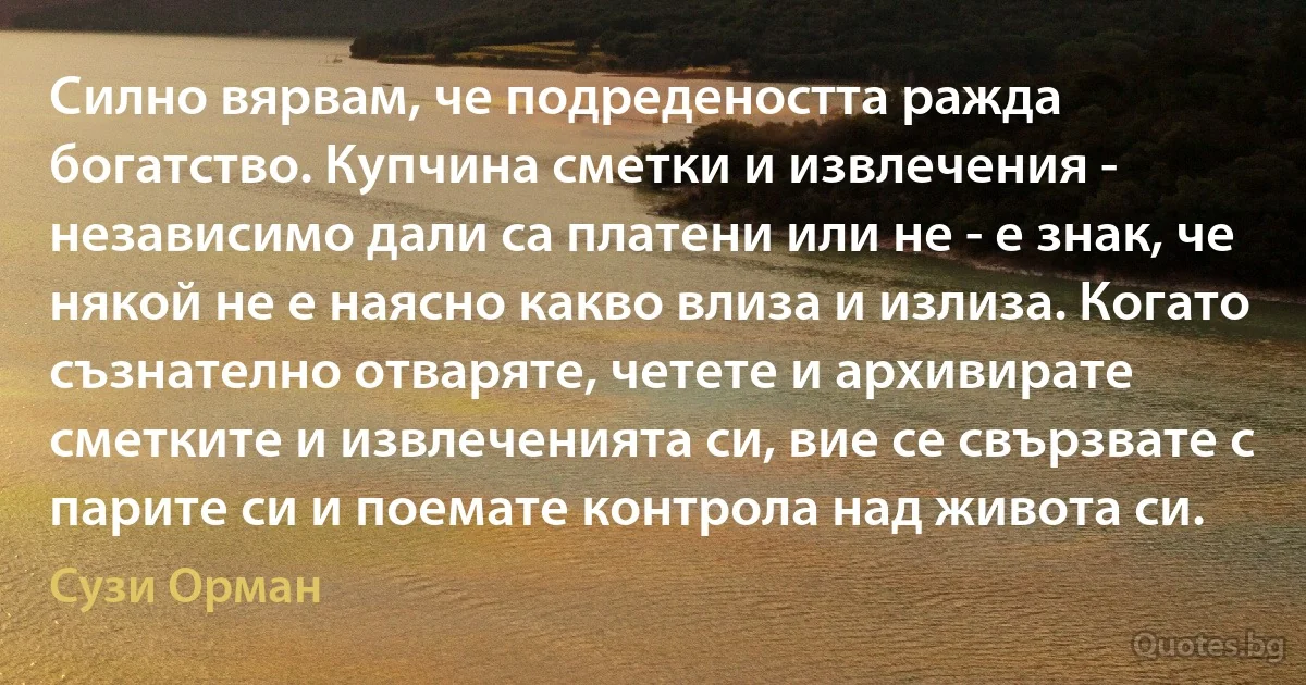 Силно вярвам, че подредеността ражда богатство. Купчина сметки и извлечения - независимо дали са платени или не - е знак, че някой не е наясно какво влиза и излиза. Когато съзнателно отваряте, четете и архивирате сметките и извлеченията си, вие се свързвате с парите си и поемате контрола над живота си. (Сузи Орман)