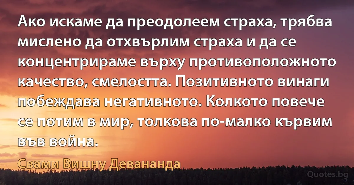 Ако искаме да преодолеем страха, трябва мислено да отхвърлим страха и да се концентрираме върху противоположното качество, смелостта. Позитивното винаги побеждава негативното. Колкото повече се потим в мир, толкова по-малко кървим във война. (Свами Вишну Девананда)