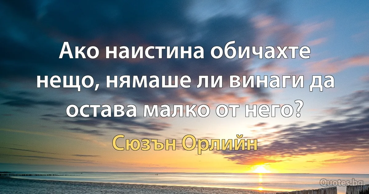 Ако наистина обичахте нещо, нямаше ли винаги да остава малко от него? (Сюзън Орлийн)