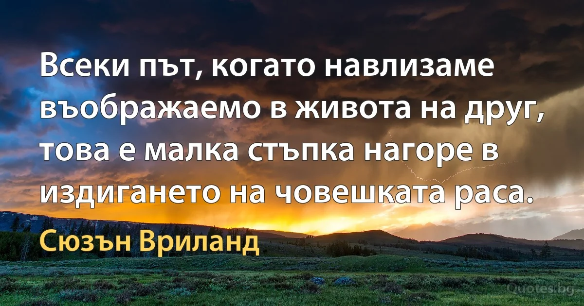 Всеки път, когато навлизаме въображаемо в живота на друг, това е малка стъпка нагоре в издигането на човешката раса. (Сюзън Вриланд)