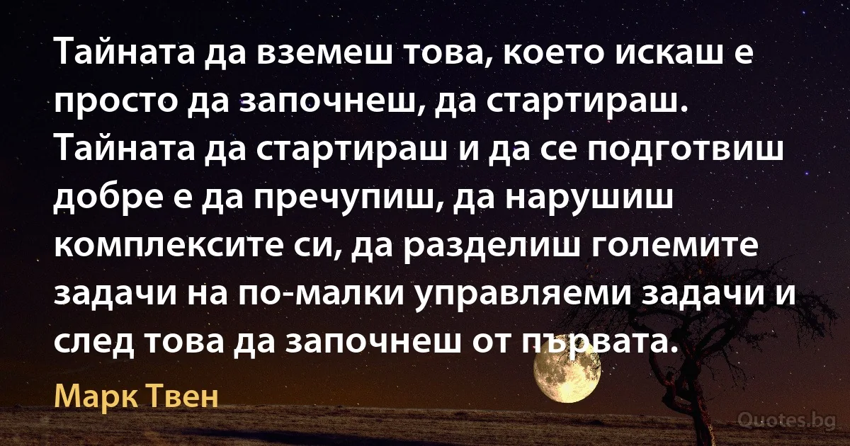 Тайната да вземеш това, което искаш е просто да започнеш, да стартираш. Тайната да стартираш и да се подготвиш добре е да пречупиш, да нарушиш комплексите си, да разделиш големите задачи на по-малки управляеми задачи и след това да започнеш от първата. (Марк Твен)
