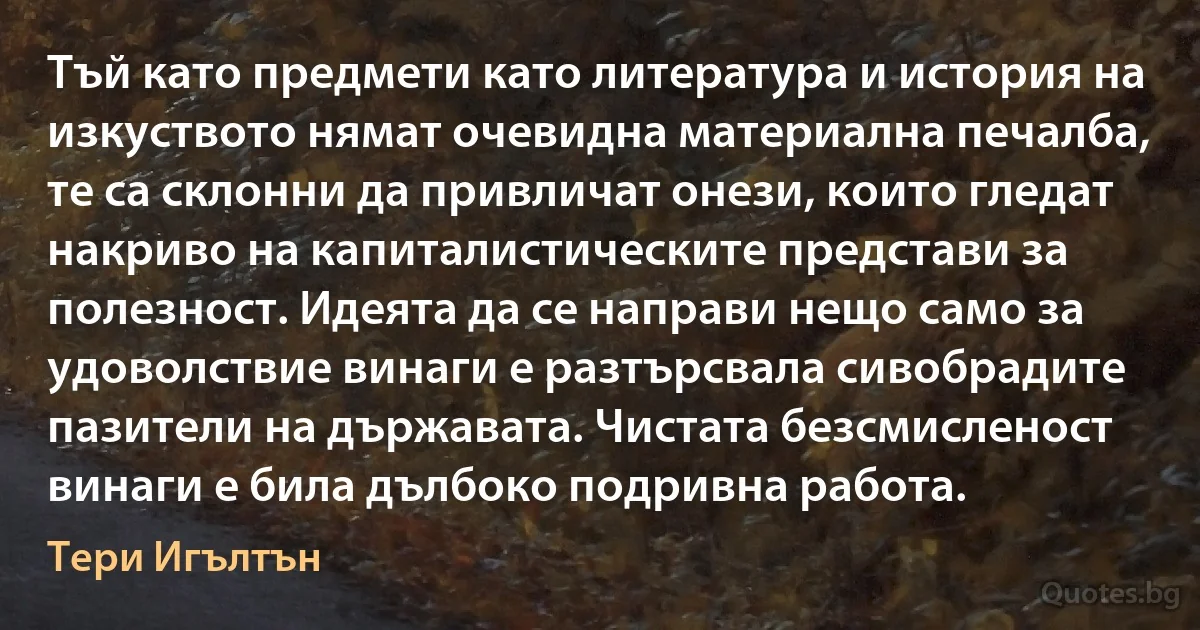 Тъй като предмети като литература и история на изкуството нямат очевидна материална печалба, те са склонни да привличат онези, които гледат накриво на капиталистическите представи за полезност. Идеята да се направи нещо само за удоволствие винаги е разтърсвала сивобрадите пазители на държавата. Чистата безсмисленост винаги е била дълбоко подривна работа. (Тери Игълтън)