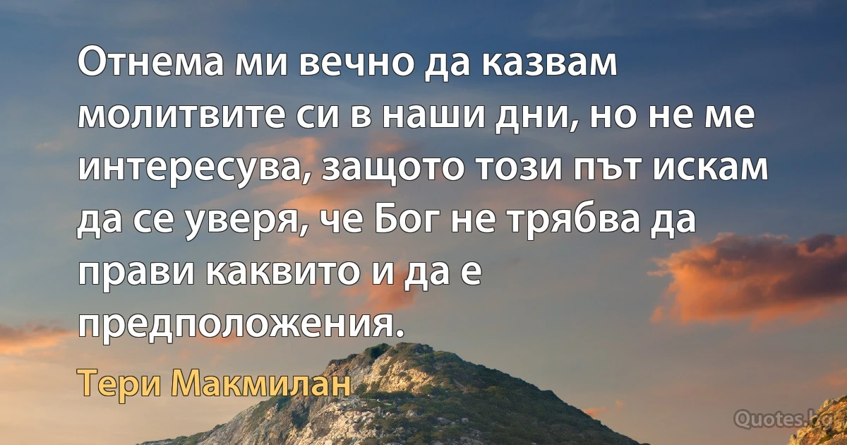 Отнема ми вечно да казвам молитвите си в наши дни, но не ме интересува, защото този път искам да се уверя, че Бог не трябва да прави каквито и да е предположения. (Тери Макмилан)