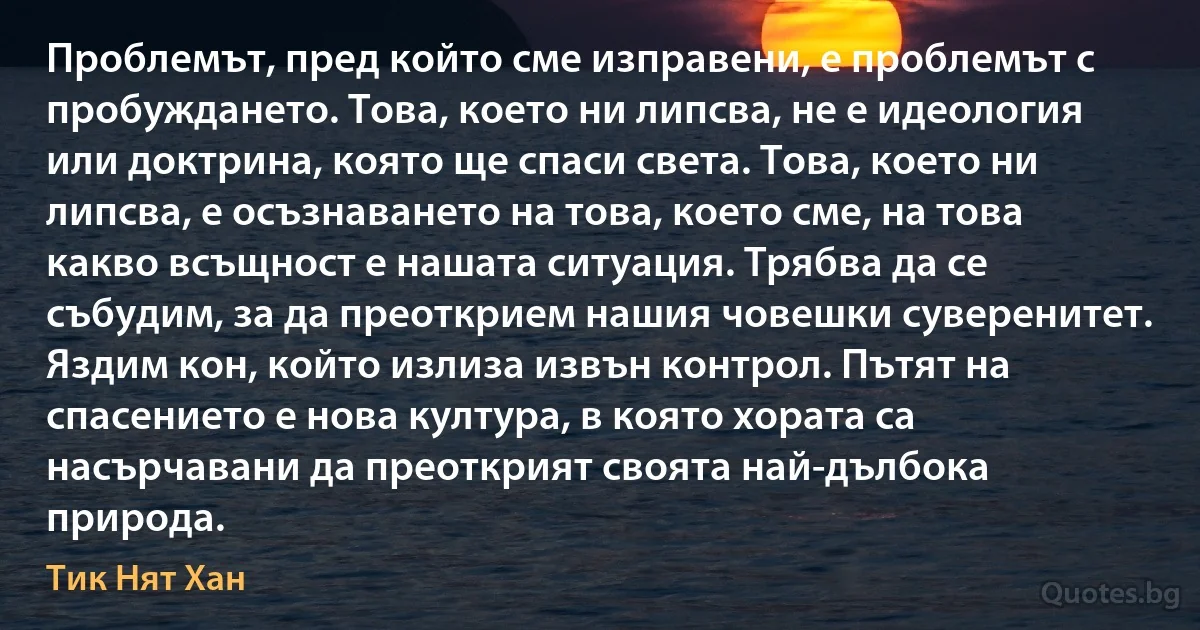 Проблемът, пред който сме изправени, е проблемът с пробуждането. Това, което ни липсва, не е идеология или доктрина, която ще спаси света. Това, което ни липсва, е осъзнаването на това, което сме, на това какво всъщност е нашата ситуация. Трябва да се събудим, за да преоткрием нашия човешки суверенитет. Яздим кон, който излиза извън контрол. Пътят на спасението е нова култура, в която хората са насърчавани да преоткрият своята най-дълбока природа. (Тик Нят Хан)