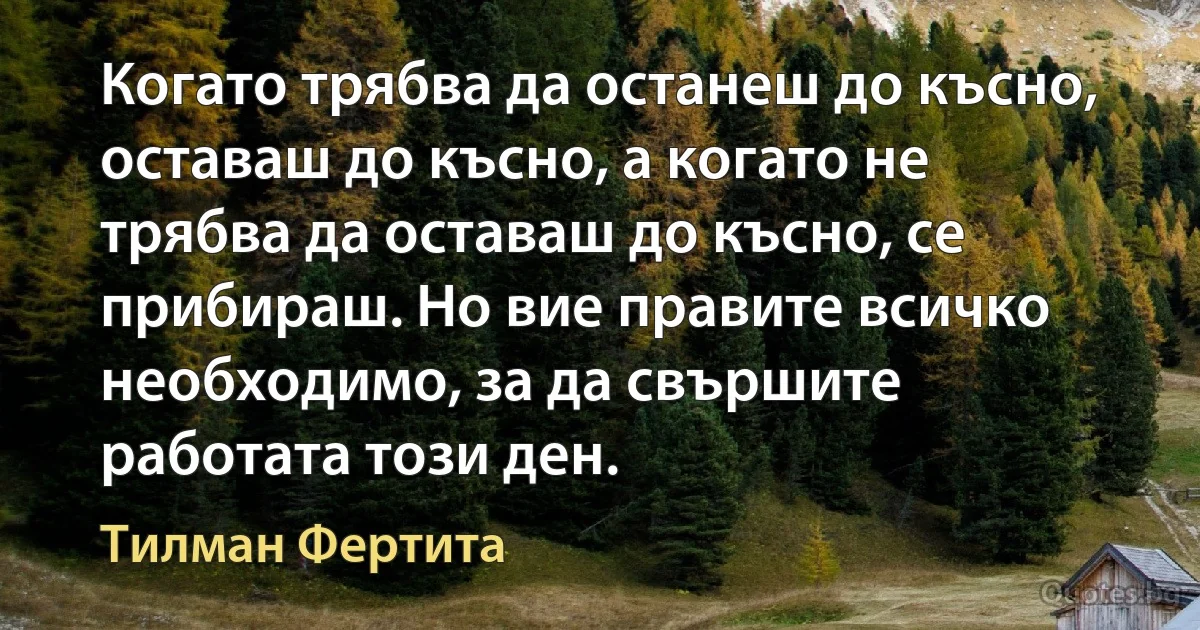 Когато трябва да останеш до късно, оставаш до късно, а когато не трябва да оставаш до късно, се прибираш. Но вие правите всичко необходимо, за да свършите работата този ден. (Тилман Фертита)