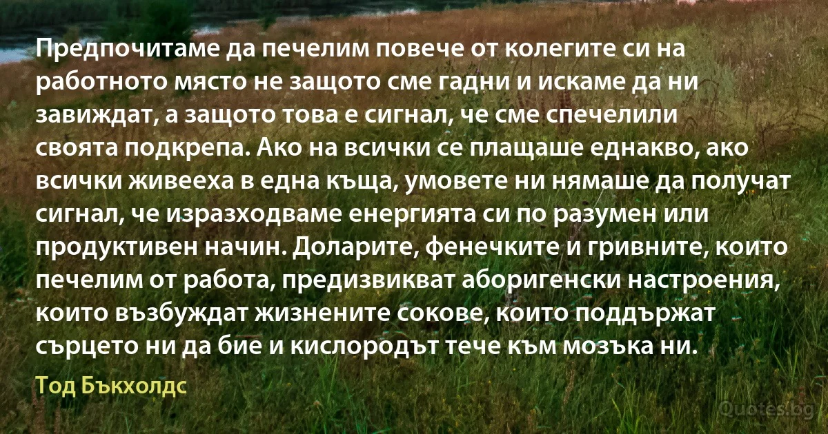 Предпочитаме да печелим повече от колегите си на работното място не защото сме гадни и искаме да ни завиждат, а защото това е сигнал, че сме спечелили своята подкрепа. Ако на всички се плащаше еднакво, ако всички живееха в една къща, умовете ни нямаше да получат сигнал, че изразходваме енергията си по разумен или продуктивен начин. Доларите, фенечките и гривните, които печелим от работа, предизвикват аборигенски настроения, които възбуждат жизнените сокове, които поддържат сърцето ни да бие и кислородът тече към мозъка ни. (Тод Бъкхолдс)