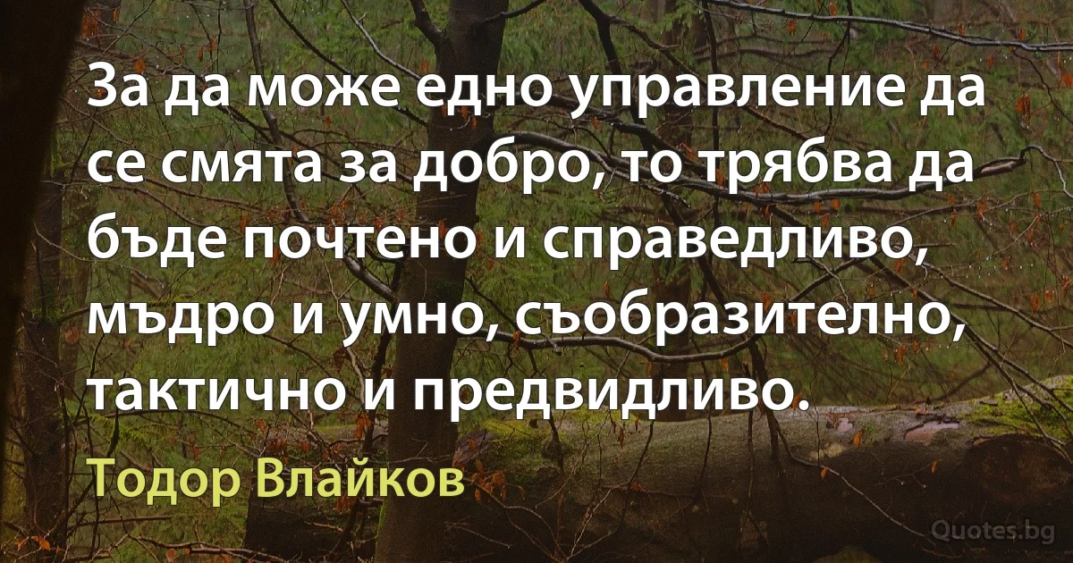 За да може едно управление да се смята за добро, то трябва да бъде почтено и справедливо, мъдро и умно, съобразително, тактично и предвидливо. (Тодор Влайков)