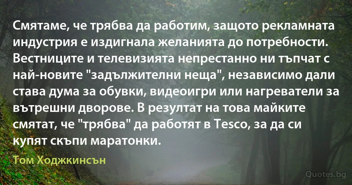 Смятаме, че трябва да работим, защото рекламната индустрия е издигнала желанията до потребности. Вестниците и телевизията непрестанно ни тъпчат с най-новите "задължителни неща", независимо дали става дума за обувки, видеоигри или нагреватели за вътрешни дворове. В резултат на това майките смятат, че "трябва" да работят в Tesco, за да си купят скъпи маратонки. (Том Ходжкинсън)