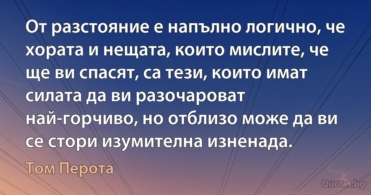 От разстояние е напълно логично, че хората и нещата, които мислите, че ще ви спасят, са тези, които имат силата да ви разочароват най-горчиво, но отблизо може да ви се стори изумителна изненада. (Том Перота)