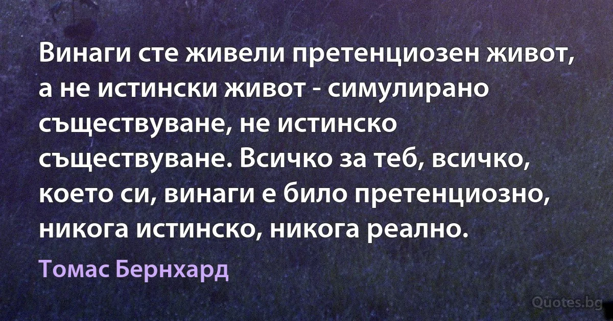 Винаги сте живели претенциозен живот, а не истински живот - симулирано съществуване, не истинско съществуване. Всичко за теб, всичко, което си, винаги е било претенциозно, никога истинско, никога реално. (Томас Бернхард)