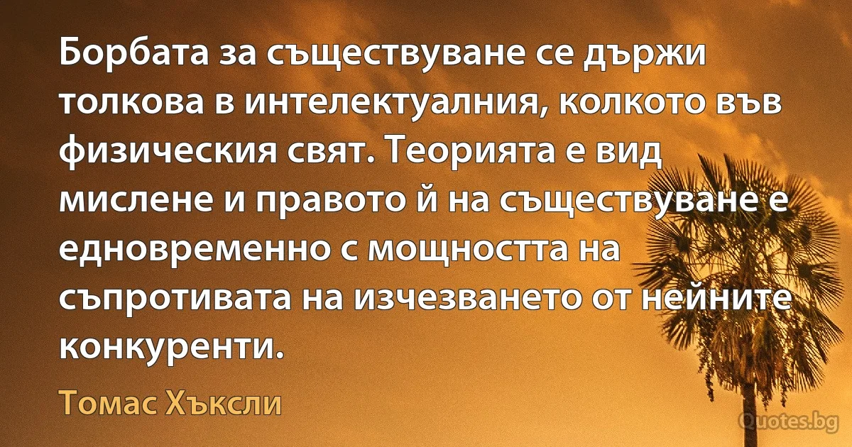 Борбата за съществуване се държи толкова в интелектуалния, колкото във физическия свят. Теорията е вид мислене и правото й на съществуване е едновременно с мощността на съпротивата на изчезването от нейните конкуренти. (Томас Хъксли)