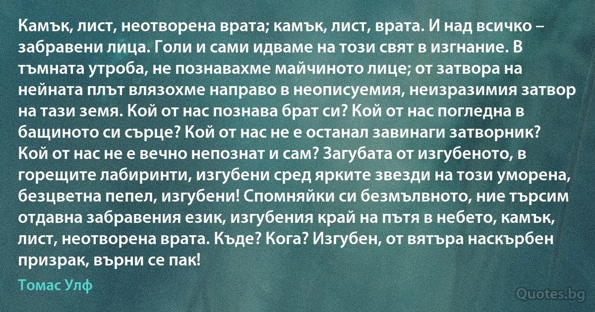 Камък, лист, неотворена врата; камък, лист, врата. И над всичко – забравени лица. Голи и сами идваме на този свят в изгнание. В тъмната утроба, не познавахме майчиното лице; от затвора на нейната плът влязохме направо в неописуемия, неизразимия затвор на тази земя. Кой от нас познава брат си? Кой от нас погледна в бащиното си сърце? Кой от нас не е останал завинаги затворник? Кой от нас не е вечно непознат и сам? Загубата от изгубеното, в горещите лабиринти, изгубени сред ярките звезди на този уморена, безцветна пепел, изгубени! Спомняйки си безмълвното, ние търсим отдавна забравения език, изгубения край на пътя в небето, камък, лист, неотворена врата. Къде? Кога? Изгубен, от вятъра наскърбен призрак, върни се пак! (Томас Улф)