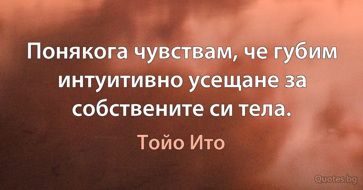 Понякога чувствам, че губим интуитивно усещане за собствените си тела. (Тойо Ито)