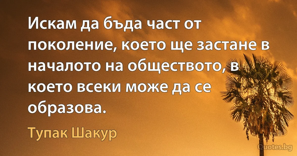 Искам да бъда част от поколение, което ще застане в началото на обществото, в което всеки може да се образова. (Тупак Шакур)