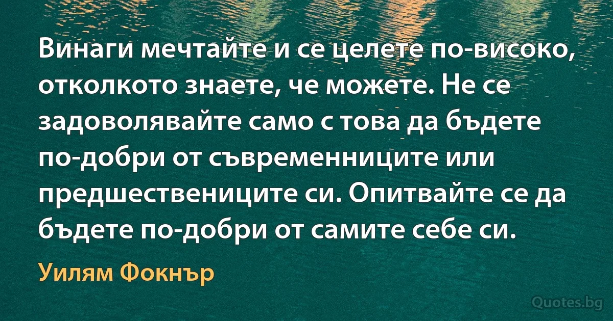 Винаги мечтайте и се целете по-високо, отколкото знаете, че можете. Не се задоволявайте само с това да бъдете по-добри от съвременниците или предшествениците си. Опитвайте се да бъдете по-добри от самите себе си. (Уилям Фокнър)