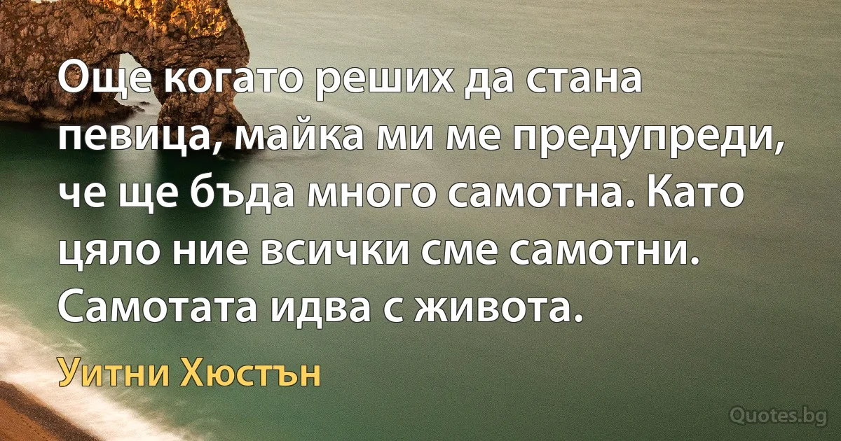 Още когато реших да стана певица, майка ми ме предупреди, че ще бъда много самотна. Като цяло ние всички сме самотни. Самотата идва с живота. (Уитни Хюстън)