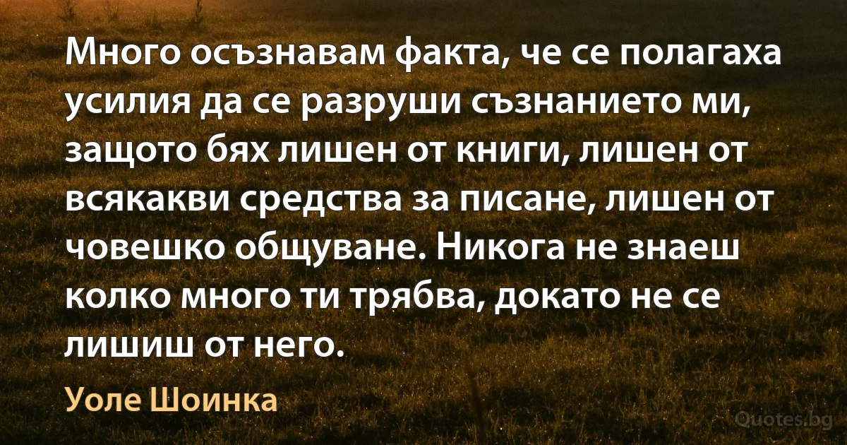 Много осъзнавам факта, че се полагаха усилия да се разруши съзнанието ми, защото бях лишен от книги, лишен от всякакви средства за писане, лишен от човешко общуване. Никога не знаеш колко много ти трябва, докато не се лишиш от него. (Уоле Шоинка)