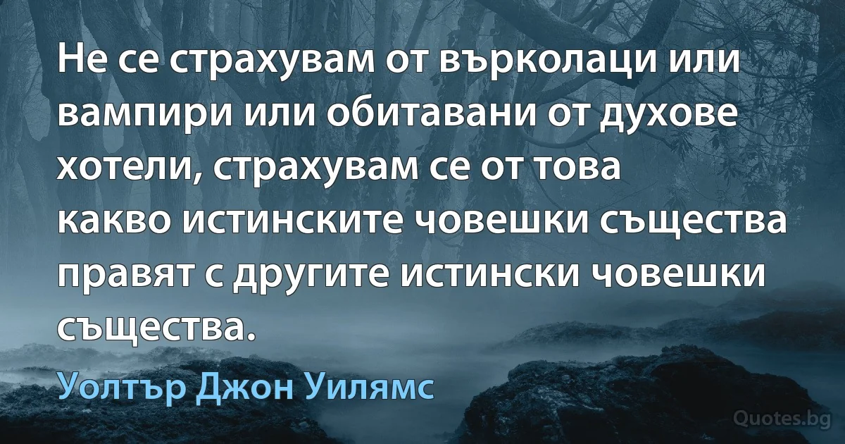 Не се страхувам от върколаци или вампири или обитавани от духове хотели, страхувам се от това какво истинските човешки същества правят с другите истински човешки същества. (Уолтър Джон Уилямс)