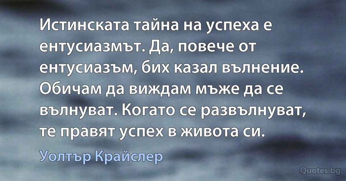 Истинската тайна на успеха е ентусиазмът. Да, повече от ентусиазъм, бих казал вълнение. Обичам да виждам мъже да се вълнуват. Когато се развълнуват, те правят успех в живота си. (Уолтър Крайслер)