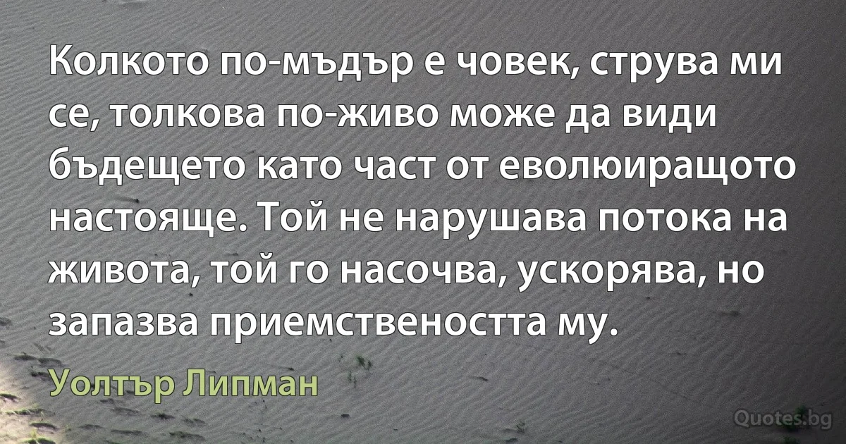 Колкото по-мъдър е човек, струва ми се, толкова по-живо може да види бъдещето като част от еволюиращото настояще. Той не нарушава потока на живота, той го насочва, ускорява, но запазва приемствеността му. (Уолтър Липман)