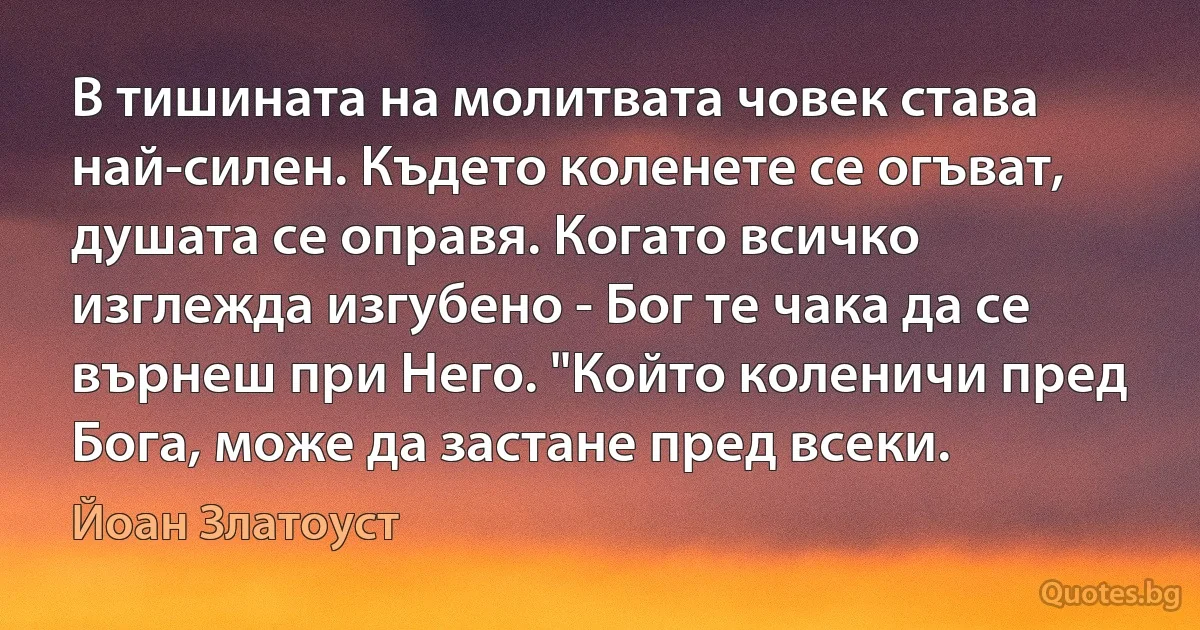 В тишината на молитвата човек става най-силен. Където коленете се огъват, душата се оправя. Когато всичко изглежда изгубено - Бог те чака да се върнеш при Него. "Който коленичи пред Бога, може да застане пред всеки. (Йоан Златоуст)