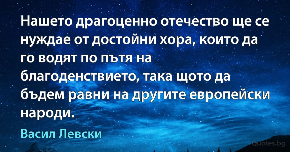 Нашето драгоценно отечество ще се нуждае от достойни хора, които да го водят по пътя на благоденствието, така щото да бъдем равни на другите европейски народи. (Васил Левски)