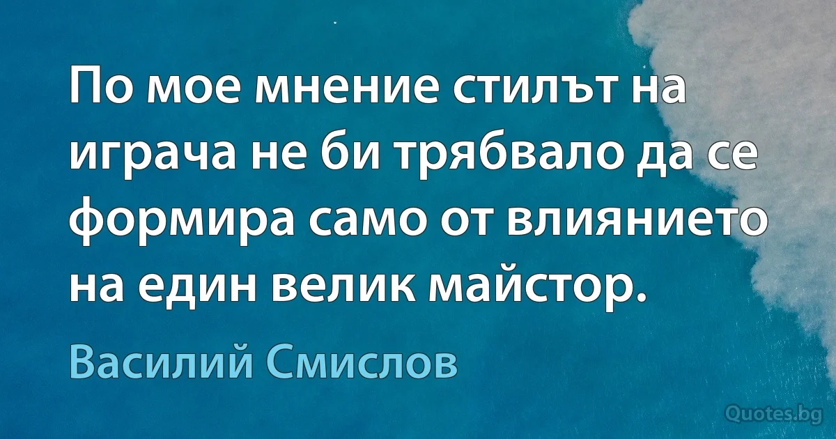 По мое мнение стилът на играча не би трябвало да се формира само от влиянието на един велик майстор. (Василий Смислов)