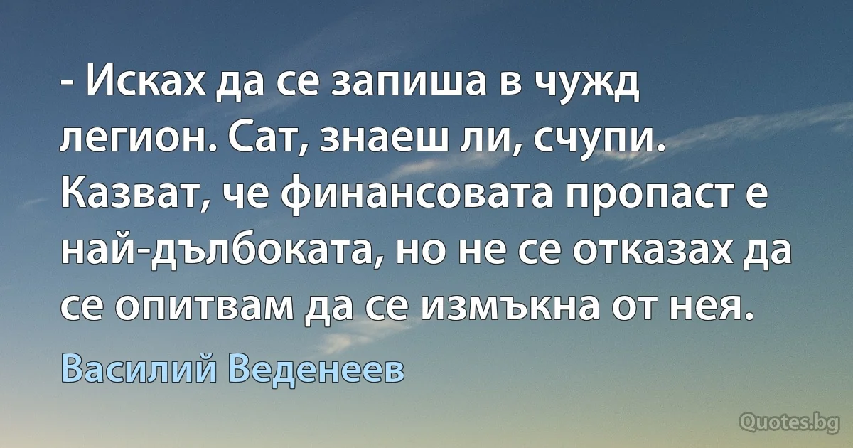 - Исках да се запиша в чужд легион. Сат, знаеш ли, счупи. Казват, че финансовата пропаст е най-дълбоката, но не се отказах да се опитвам да се измъкна от нея. (Василий Веденеев)