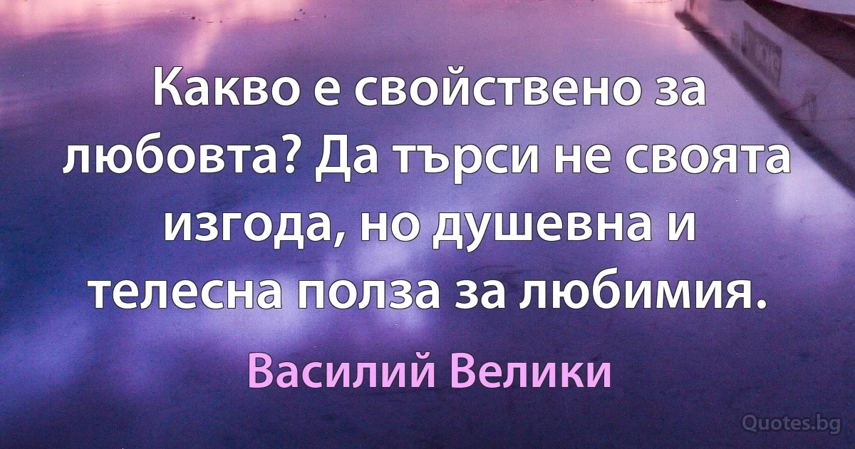 Какво е свойствено за любовта? Да търси не своята изгода, но душевна и телесна полза за любимия. (Василий Велики)