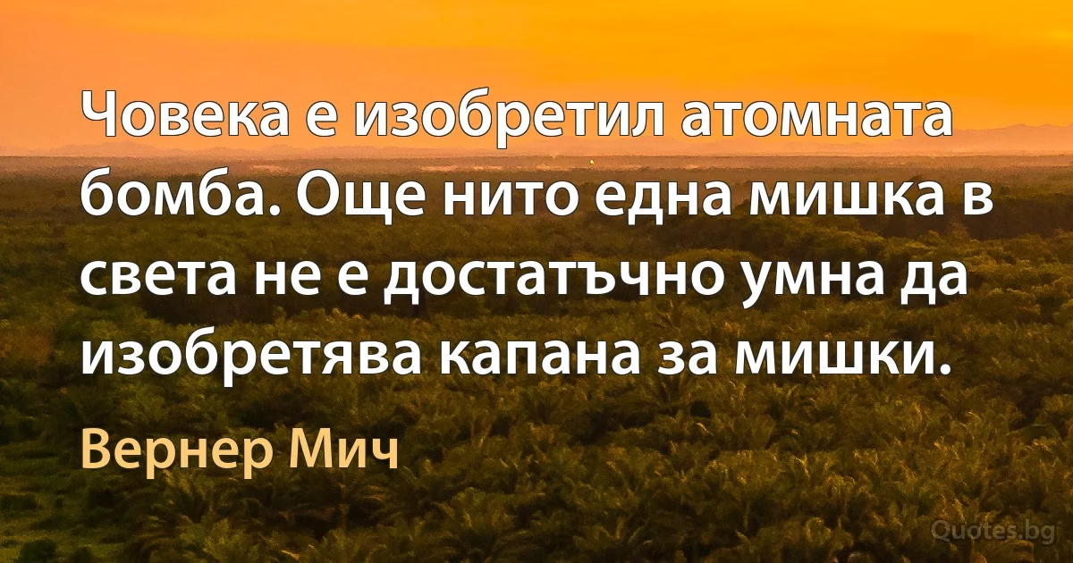 Човека е изобретил атомната бомба. Още нито една мишка в света не е достатъчно умна да изобретява капана за мишки. (Вернер Мич)