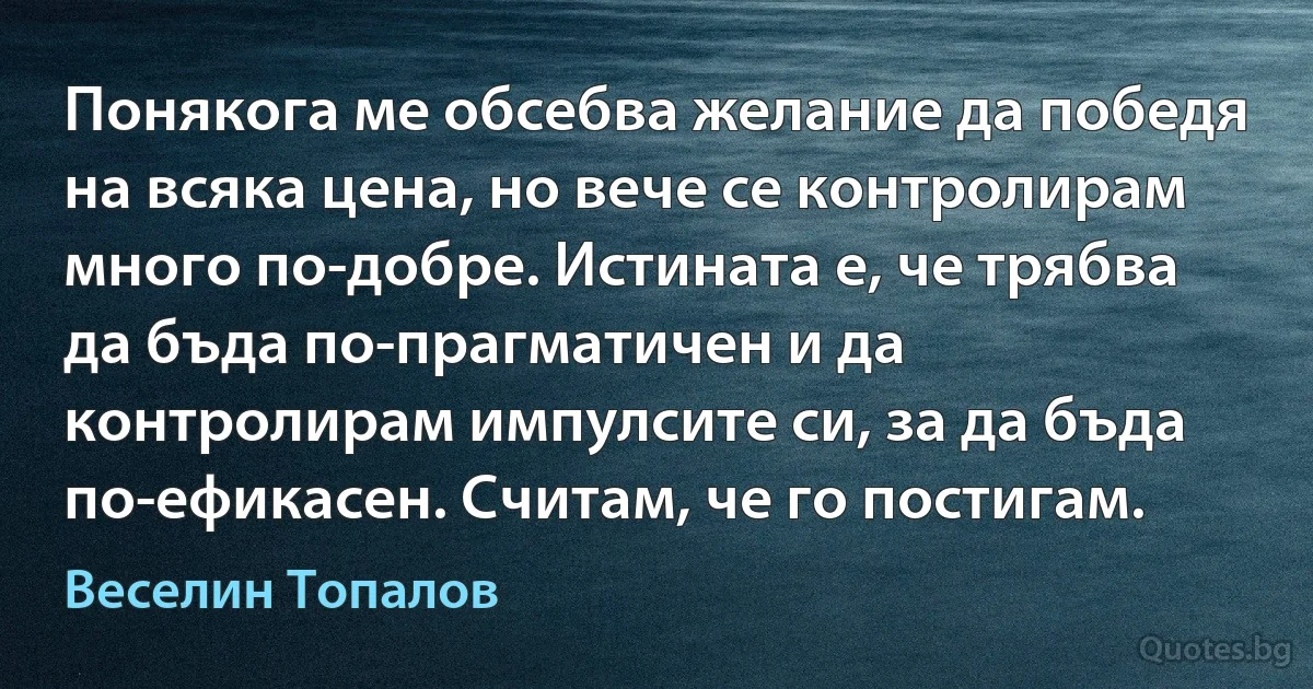 Понякога ме обсебва желание да победя на всяка цена, но вече се контролирам много по-добре. Истината е, че трябва да бъда по-прагматичен и да контролирам импулсите си, за да бъда по-ефикасен. Считам, че го постигам. (Веселин Топалов)