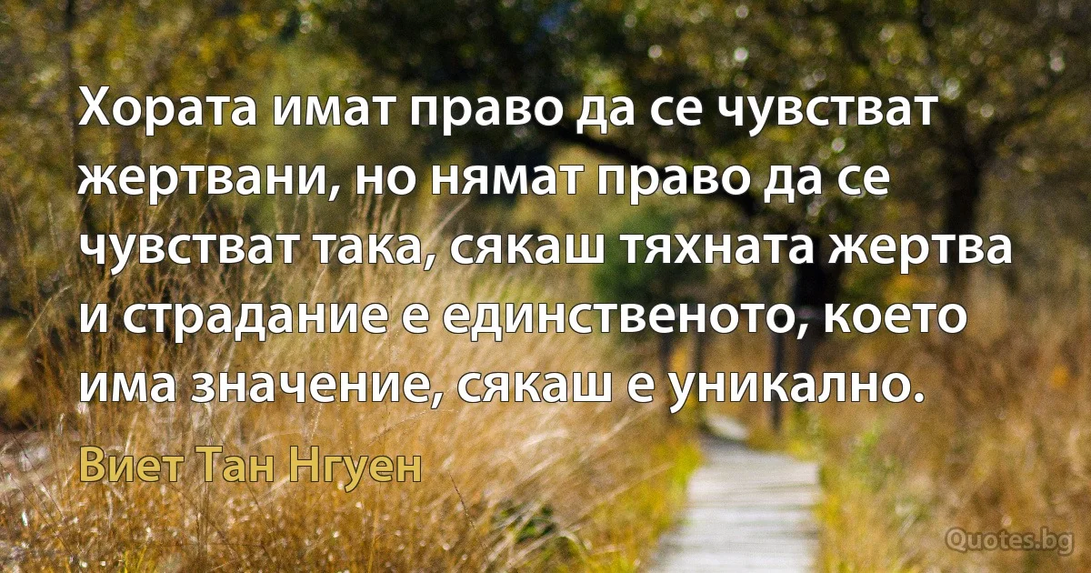 Хората имат право да се чувстват жертвани, но нямат право да се чувстват така, сякаш тяхната жертва и страдание е единственото, което има значение, сякаш е уникално. (Виет Тан Нгуен)