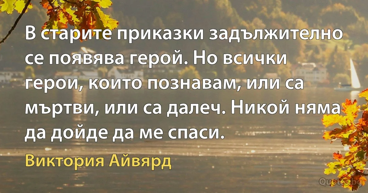 В старите приказки задължително се появява герой. Но всички герои, които познавам, или са мъртви, или са далеч. Никой няма да дойде да ме спаси. (Виктория Айвярд)